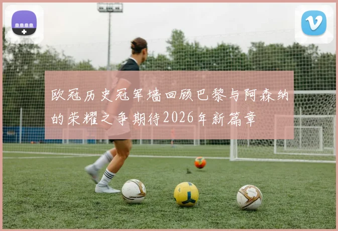 欧冠历史冠军墙回顾巴黎与阿森纳的荣耀之争期待2026年新篇章