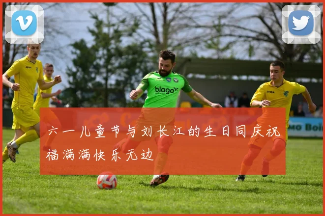 六一儿童节与刘长江的生日同庆祝福满满快乐无边