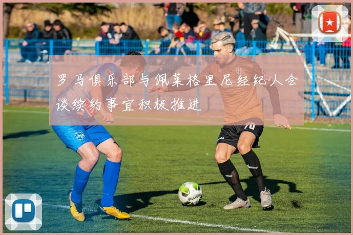 罗马俱乐部与佩莱格里尼经纪人会谈续约事宜积极推进