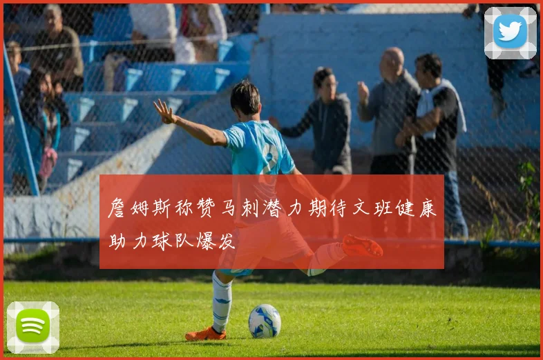 詹姆斯称赞马刺潜力期待文班健康助力球队爆发