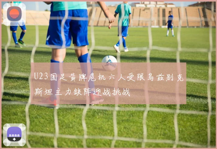 U23国足黄牌危机六人受限乌兹别克斯坦主力缺阵迎战挑战