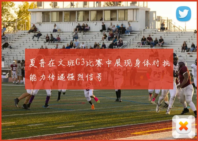 夏普在文班G3比赛中展现身体对抗能力传递强烈信号