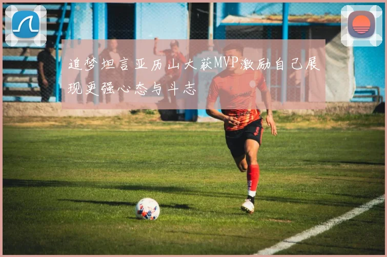 追梦坦言亚历山大获MVP激励自己展现更强心态与斗志