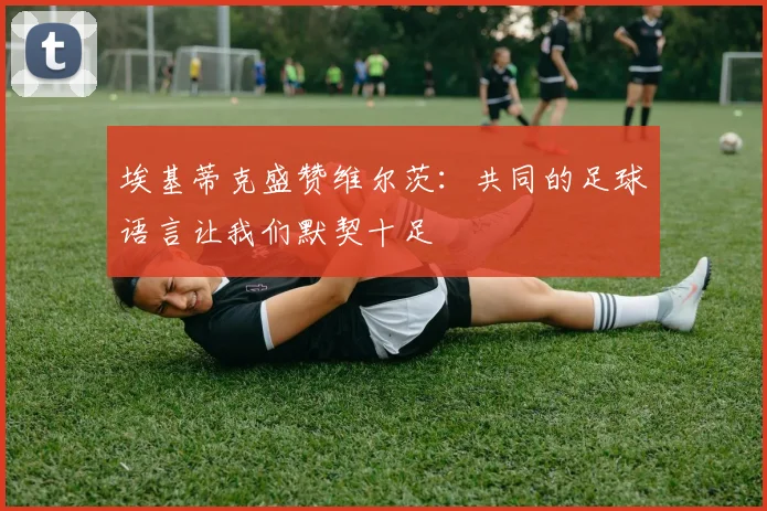 埃基蒂克盛赞维尔茨：共同的足球语言让我们默契十足
