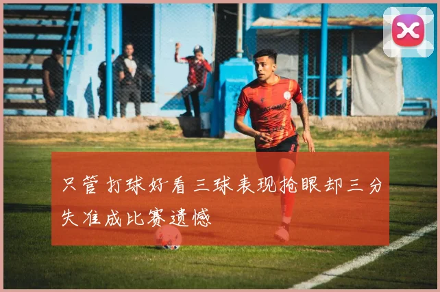 只管打球好看三球表现抢眼却三分失准成比赛遗憾