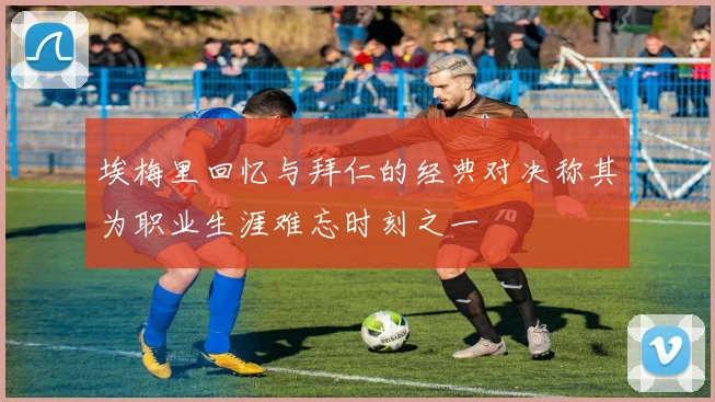 埃梅里回忆与拜仁的经典对决称其为职业生涯难忘时刻之一