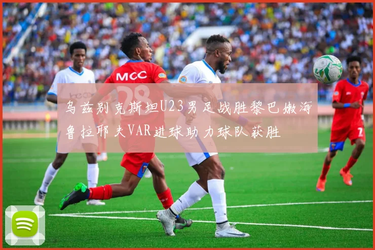 乌兹别克斯坦U23男足战胜黎巴嫩海鲁拉耶夫VAR进球助力球队获胜