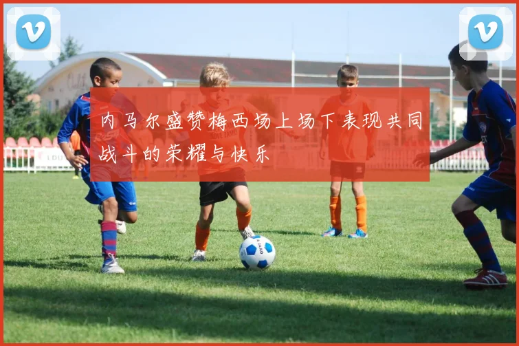 内马尔盛赞梅西场上场下表现共同战斗的荣耀与快乐