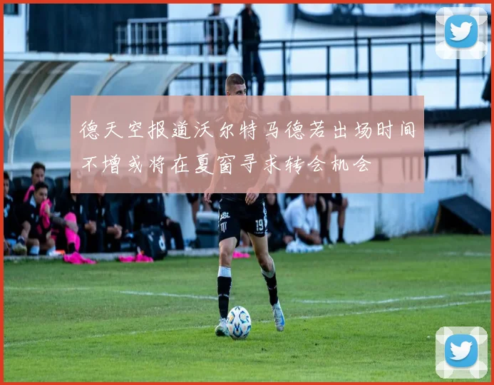 德天空报道沃尔特马德若出场时间不增或将在夏窗寻求转会机会