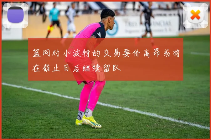 篮网对小波特的交易要价高昂或将在截止日后继续留队