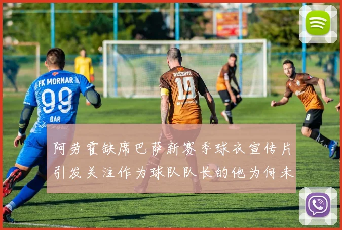 阿劳霍缺席巴萨新赛季球衣宣传片引发关注作为球队队长的他为何未现身