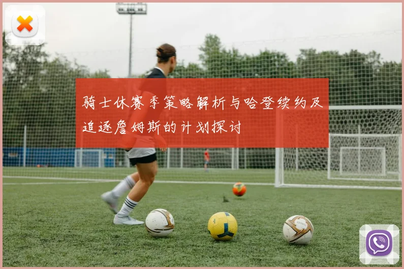 骑士休赛季策略解析与哈登续约及追逐詹姆斯的计划探讨
