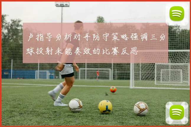 卢指导分析对手防守策略强调三分球投射未能奏效的比赛反思