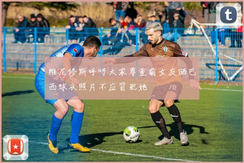 维尼修斯呼吁大家尊重前女友晒巴西球衣照片不应冒犯她