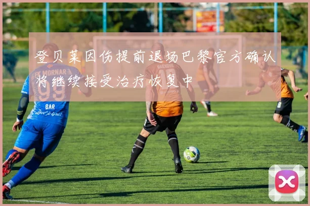 登贝莱因伤提前退场巴黎官方确认将继续接受治疗恢复中