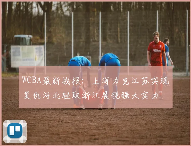 WCBA最新战报：上海力克江苏实现复仇河北轻取浙江展现强大实力