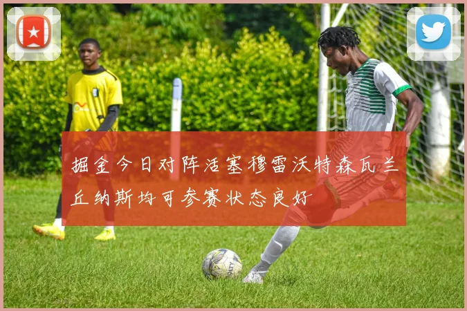 掘金今日对阵活塞穆雷沃特森瓦兰丘纳斯均可参赛状态良好