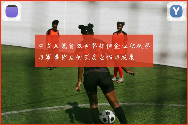 中国未能晋级世界杯但企业积极参与赛事背后的深度合作与发展