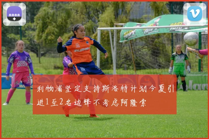 利物浦坚定支持斯洛特计划今夏引进1至2名边锋不考虑阿隆索