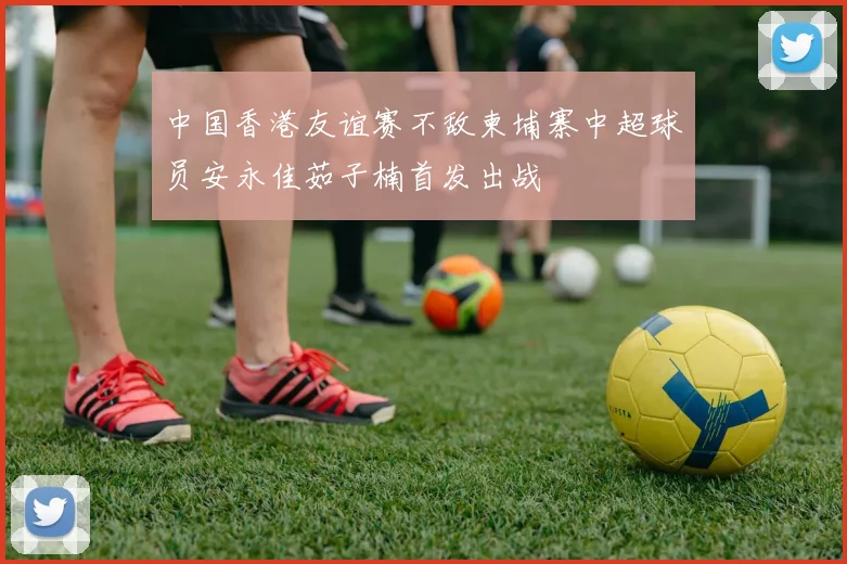 中国香港友谊赛不敌柬埔寨中超球员安永佳茹子楠首发出战