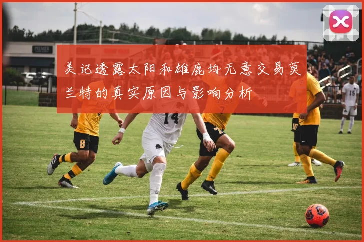 美记透露太阳和雄鹿均无意交易莫兰特的真实原因与影响分析