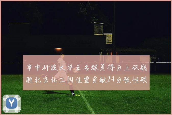 华中科技大学五名球员得分上双战胜北京化工闫佳雪贡献24分张恒硕斩获25分8篮板8助攻